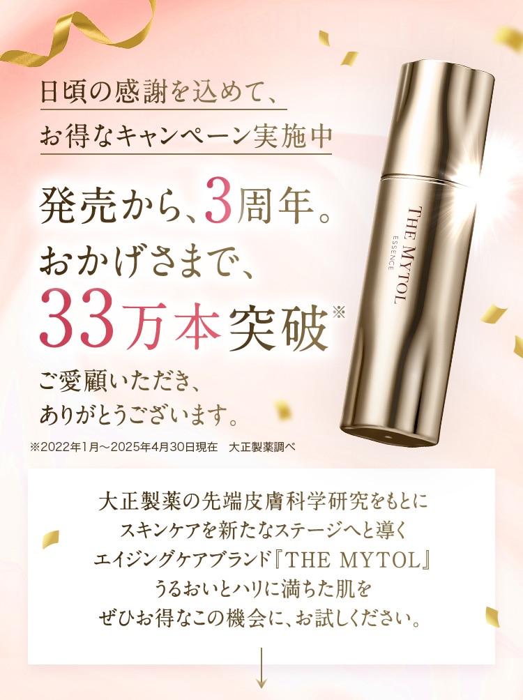 日頃の感謝を込めて、お得なキャンペーン実施中 発売から、3周年。 おかげさまで、33万本突破※ ご愛顧いただき、ありがとうございます。 ※2022年1月～2025年4月30日現在 大正製薬調べ 大正製薬の先端皮膚科学研究をもとにスキンケアを新たなステージヘと導くエイジングケアブランド『THE MYTOL』うるおいとハリに満ちた肌をぜひお得なこの機会に、お試しください。