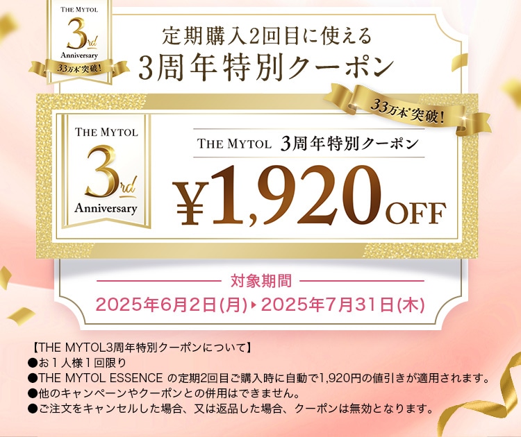 定期購入2回目に使える3周年特別クーポン THE MYTOL 3周年特別クーポン ￥1,920OFF 対象期間 2025年6月2日(月)  2025年7月31日(木) 【THE MYTOL3周年特別クーポンについて】 ●お1人様1回限り ●THE MYTOL ESSENCE の定期2回目ご購入時に自動で1,920円の値引きが適用されます。 ●他のキャンペーンやクーポンとの併用はできません。 ●ご注文をキャンセルした場合、又は返品した場合、クーポンは無効となります。