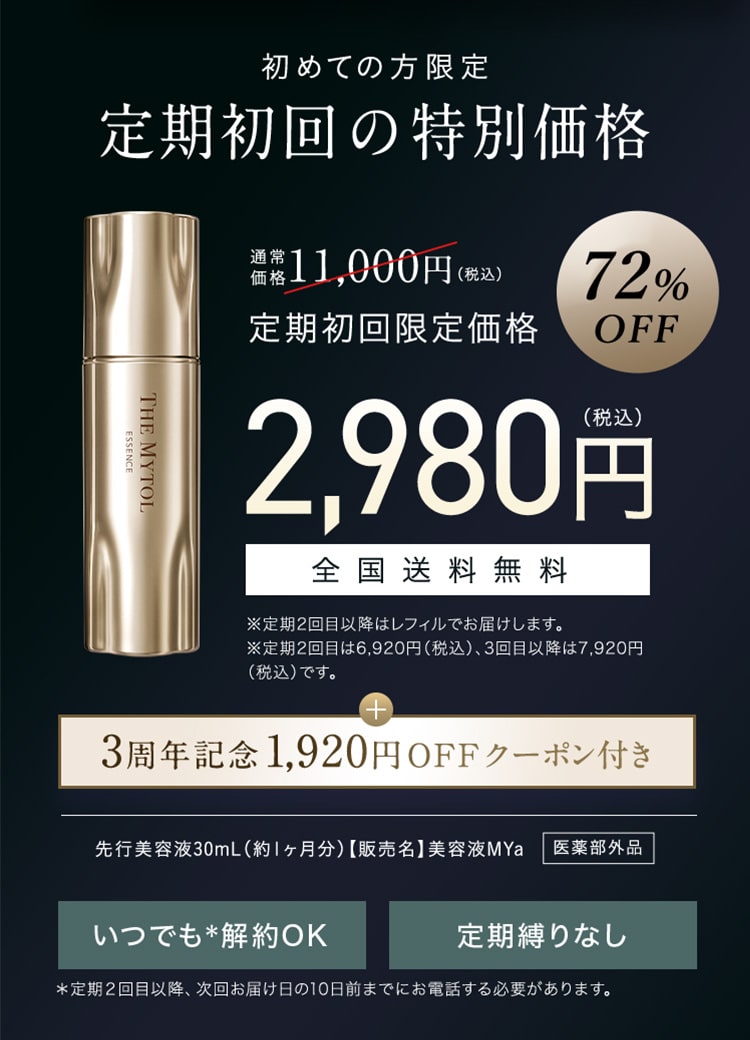 初めての方限定 定期初回の特別価格 定期初回限定価格 72%OFF 2,980円(税込) 全国送料無料 ※定期2回目以降はレフィルでお届けします。 ※定期2回目は6,920円（税込）、3回目以降は7,920円（税込）です。 + 3周年記念1,920円 OFFクーポン付き 先行美容液30mL（約1ヶ月分）【販売名】美容液MYa 医薬部外品 いつでも＊解約OK 定期縛りなし ＊定期2回目以降、次回お届け日の10日前までにお電話する必要があります。