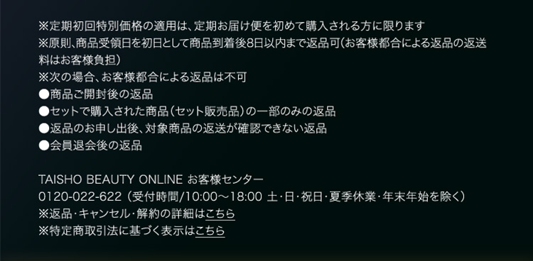 ※定期初回特別価格の適用は、定期お届け便を初めて購入される方に限ります ※原則、商品受領日を初日として商品到着後8日以内まで返品可（お客様都合による返品の返送料はお客様負担） ※次の場合、お客様都合による返品は不可 ●商品ご開封後の返品 ●セットで購入された商品（セット販売品）の一部のみの返品 ●返品のお申し出後、対象商品の返送が確認できない返品 ●会員退会後の返品 TAISHO BEAUTY ONLINE お客様センター 0120-022-622 （受付時間/10:00～18:00 土・日・祝日・夏季休業・年末年始を除く） ※返品・キャンセル・解約の詳細はこちら ※特定商取引法に基づく表示はこちら