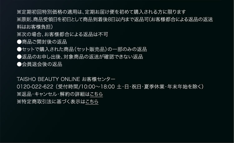 ※定期初回特別価格の適用は、定期お届け便を初めて購入される方に限ります ※原則、商品受領日を初日として商品到着後8日以内まで返品可（お客様都合による返品の返送料はお客様負担） ※次の場合、お客様都合による返品は不可 ●商品ご開封後の返品 ●セットで購入された商品（セット販売品）の一部のみの返品 ●返品のお申し出後、対象商品の返送が確認できない返品 ●会員退会後の返品 TAISHO BEAUTY ONLINE お客様センター 0120-022-622 （受付時間/10:00～18:00 土・日・祝日・夏季休業・年末年始を除く） ※返品・キャンセル・解約の詳細はこちら ※特定商取引法に基づく表示はこちら