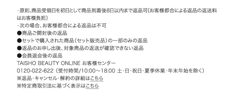 ・原則、商品受領日を初日として商品到着後8日以内まで返品可（お客様都合による返品の返送料はお客様負担） ・次の場合、お客様都合による返品は不可 ●商品ご開封後の返品 ●セットで購入された商品（セット販売品）の一部のみの返品 ●返品のお申し出後、対象商品の返送が確認できない返品 ●会員退会後の返品 TAISHO BEAUTY ONLINE お客様センター 0120-022-622 （受付時間/10:00～18:00 土・日・祝日・夏季休業・年末年始を除く） ※返品・キャンセル・解約の詳細はこちら ※特定商取引法に基づく表示はこちら