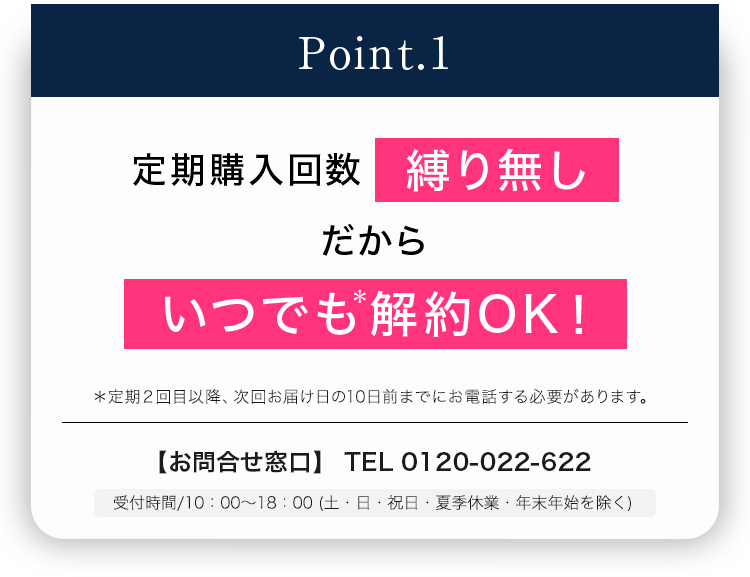 Point.1 定期購入回数縛り無し だから いつでも＊解約OK！＊定期2回目以降、次回お届け日の10日前までにお電話する必要があります。 【お問合せ窓口】 TEL 0120-022-622 受付時間/10：00～18：00 (土・日・祝日・夏季休業・年末年始を除く)