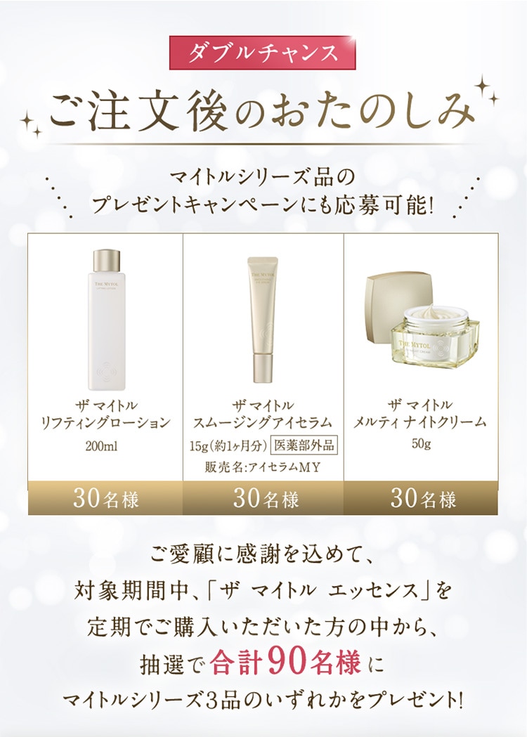 ダブルチャンス ご注文後のおたのしみ マイトルシリーズ品のプレゼントキャンペーンにも応募可能！ ご愛顧に感謝を込めて、対象期間中、「ザ マイトル エッセンス」を定期でご購入いただいた方の中から、抽選で合計90名様にマイトルシリーズ3品のいずれかをプレゼント！