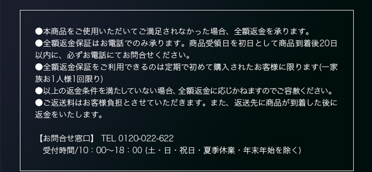 ●本商品をご使用いただいてご満足されなかった場合、全額返金を承ります。 ●全額返金保証はお電話でのみ承ります。商品受領日を初日として商品到着後20日以内に、必ずお電話にてお問合せください。 ●全額返金保証をご利用できるのは定期で初めて購入されたお客様に限ります(一家族お1人様1回限り) ●以上の返金条件を満たしていない場合、全額返金に応じかねますのでご容赦ください。 ●ご返送料はお客様負担とさせていただきます。また、返送先に商品が到着した後に返金をいたします。 【お問合せ窓口】 TEL 0120-022-622 受付時間/10：00～18：00 (土・日・祝日・夏季休業・年末年始を除く)