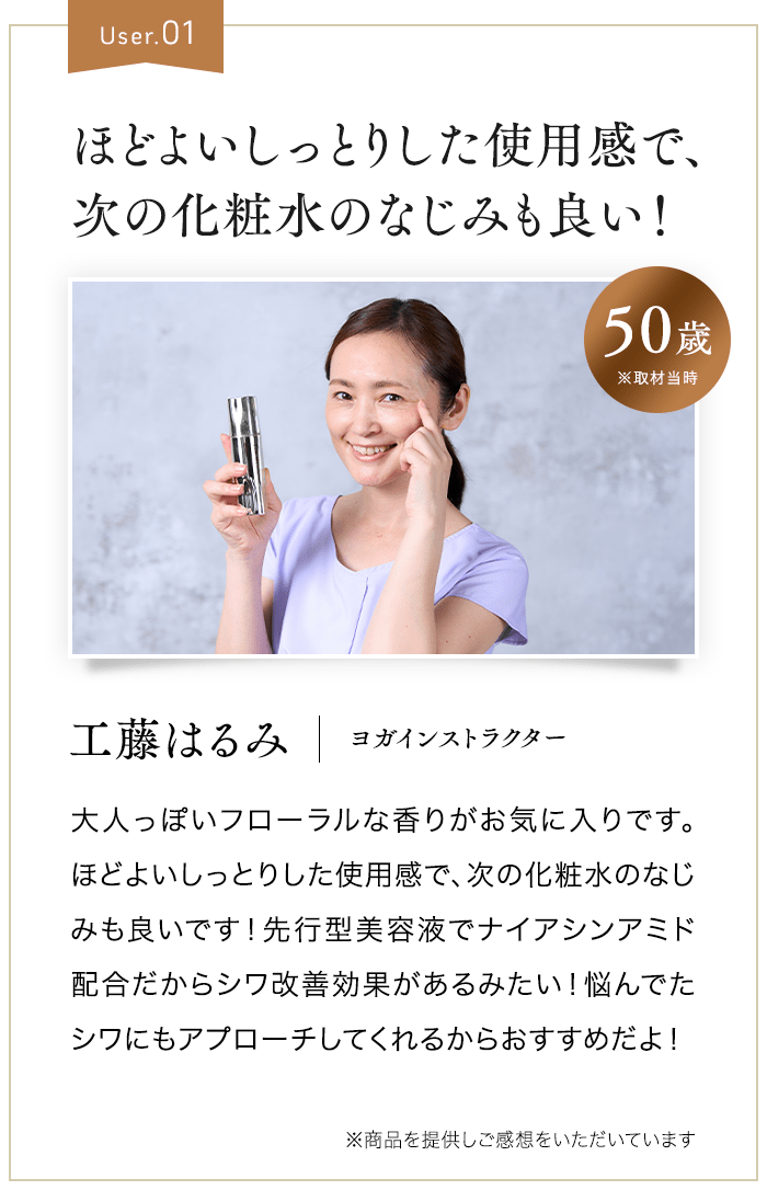 User.01 ほどよいしっとりした使用感で、肌なじみも良い！ 50歳※取材当時 工藤はるみ ヨガインストラクター 大人っぽいフローラルな香りがお気に入りです。ほどよいしっとりした使用感で、しっとりと肌なじみも良いです！先行型美容液でナイアシンアミド配合だからシワ改善効果があるみたい！悩んでたシワにもアプローチしてくれるからおすすめだよ！ ※商品を提供しご感想をいただいています