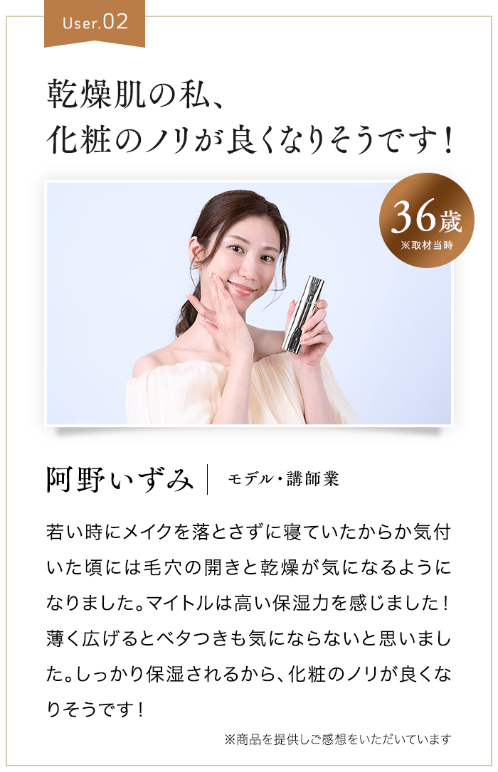 User.02 乾燥肌の私、化粧のノリが良くなりそうです！ 36歳※取材当時 阿野いずみ モデル・講師業 若い時にメイクを落とさずに寝ていたからか気付いた頃には毛穴の開きと乾燥が気になるようになりました。マイトルは高い保湿力を感じました！薄く広げるとベタつきも気にならないと思いました。しっかり保湿されるから、化粧のノリが良くなりそうです！ ※商品を提供しご感想をいただいています