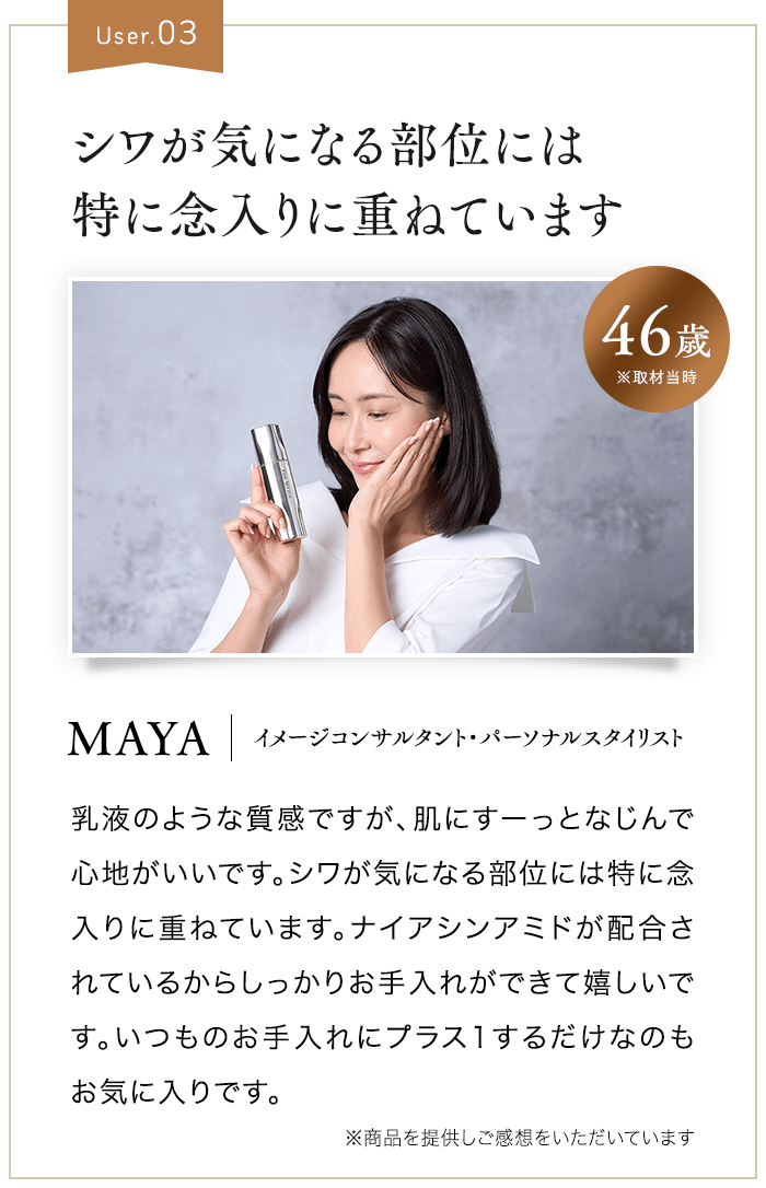 User.03 シワが気になる部位には特に念入りに重ねています 46歳 ※取材当時 MAYA イメージコンサルタント・パーソナルスタイリスト 乳液のような質感ですが、肌にすーっとなじんで心地がいいです。シワが気になる部位には特に念入りに重ねています。ナイアシンアミドが配合されているからしっかりお手入れができて嬉しいです。いつものお手入れにプラス1するだけなのもお気に入りです。 ※商品を提供しご感想をいただいています