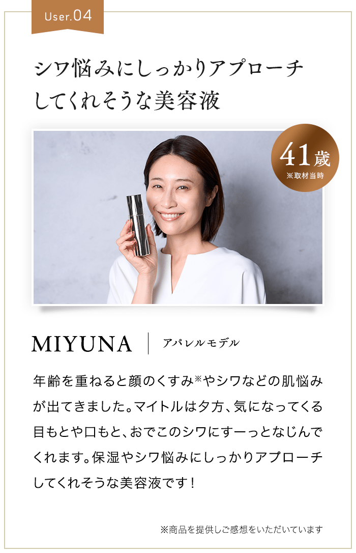 User.04 シワ悩みにしっかりアプローチしてくれそうな美容液 41歳 ※取材当時 MIYUNA アパレルモデル 年齢を重ねると顔のくすみ※やシワなどの肌悩みが出てきました。マイトルは夕方、気になってくる目もとや口もと、おでこのシワにすーっとなじんでくれます。保湿やシワ悩みにしっかりアプローチしてくれそうな美容液です！ ※商品を提供しご感想をいただいています