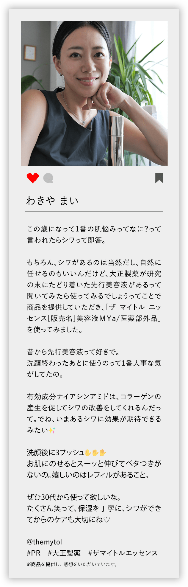 わきや まい この歳になって1番の肌悩みってなに？って言われたらシワって即答。 もちろん、シワがあるのは当然だし、自然に任せるのもいいんだけど、大正製薬が研究の末にたどり着いた先行美容液があるって聞いてみたら使ってみるでしょうってことで商品を提供していただき、「ザ マイトル エッセンス[販売名]美容液MYa/医薬部外品」を使ってみました。 昔から先行美容液って好きで。 洗顔終わったあとに使うのって1番大事な気がしてたの。 有効成分ナイアシンアミドは、コラーゲンの産生を促してシワの改善をしてくれるんだって。でね、いまあるシワに効果が期待できるみたい 洗顔後に3プッシュ お肌にのせるとスーッと伸びてベタつきがないの。嬉しいのはレフィルがあること。 ぜひ30代から使って欲しいな。 たくさん笑って、保湿を丁寧に、シワができてからのケアも大切にね @themytol ♯PR ♯大正製薬 ♯ザマイトルエッセンス ※商品を提供し、感想をいただいています。