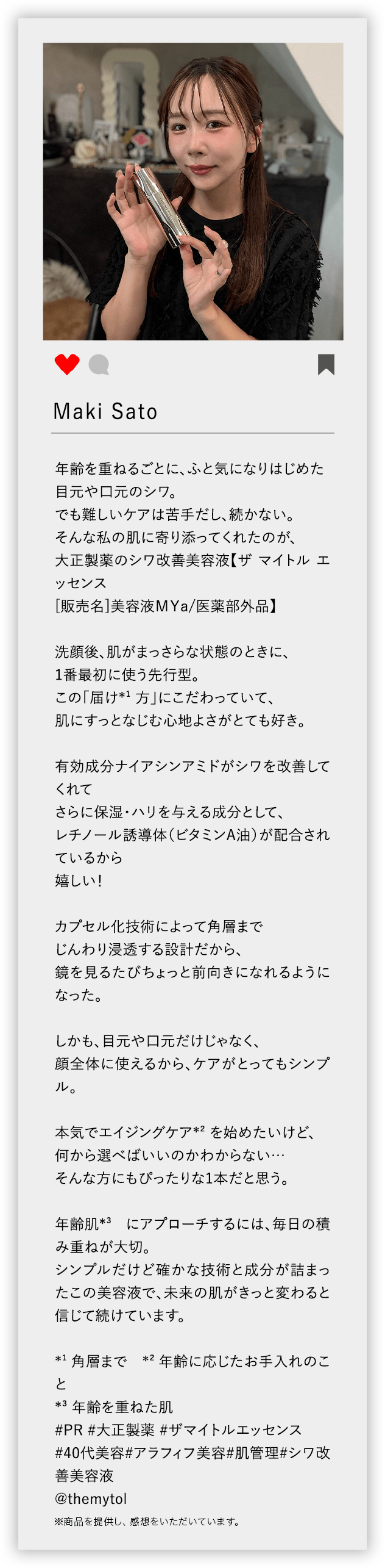 Maki Sato 年齢を重ねるごとに、ふと気になりはじめた 目元や口元のシワ。 でも難しいケアは苦手だし、続かない。 そんな私の肌に寄り添ってくれたのが、 大正製薬のシワ改善美容液【ザ マイトル エッセンス [販売名]美容液MYa/医薬部外品】 洗顔後、肌がまっさらな状態のときに、 1番最初に使う先行型。 この「届け*1 方」にこだわっていて、 肌にすっとなじむ心地よさがとても好き。 有効成分ナイアシンアミドがシワを改善してくれて さらに保湿・ハリを与える成分として、 レチノール誘導体（ビタミンA油）が配合されているから 嬉しい！ カプセル化技術によって角層まで じんわり浸透する設計だから、 鏡を見るたびちょっと前向きになれるようになった。 しかも、目元や口元だけじゃなく、 顔全体に使えるから、ケアがとってもシンプル。 本気でエイジングケア*2 を始めたいけど、 何から選べばいいのかわからない… そんな方にもぴったりな1本だと思う。 年齢肌*3 にアプローチするには、毎日の積み重ねが大切。 シンプルだけど確かな技術と成分が詰まったこの美容液で、未来の肌がきっと変わると信じて続けています。 *1 角層まで *2 年齢に応じたお手入れのこと *3 年齢を重ねた肌 ♯PR ♯大正製薬 ♯ザマイトルエッセンス ♯40代美容 ♯アラフィフ美容 ♯肌管理 ♯シワ改善美容液 @themytol ※商品を提供し、感想をいただいています。
