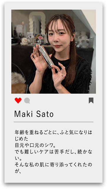    Maki Sato 年齢を重ねるごとに、ふと気になりはじめた目元や口元のシワ。 でも難しいケアは苦手だし、続かない。 そんな私の肌に寄り添ってくれたのが、