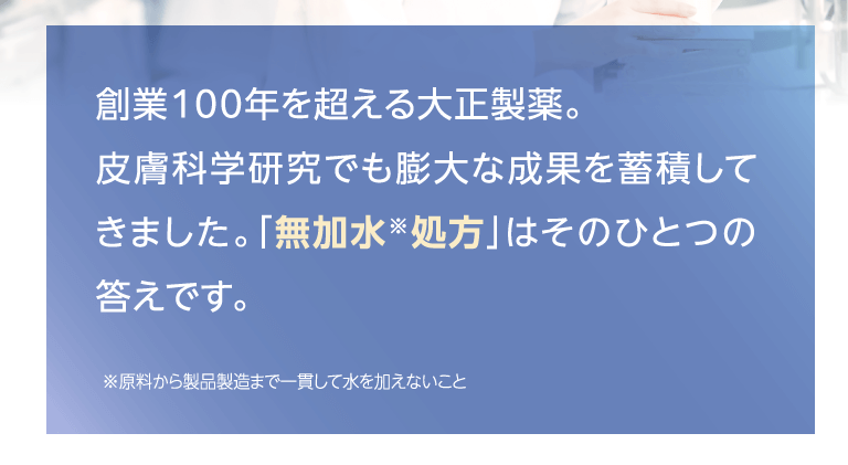 創業100年を超える大正製薬。皮膚科学研究でも膨大な成果を蓄積してきました。「無加水*処方」はそのひとつの答えです。*原料から製品製造まで一貫して水を加えないこと