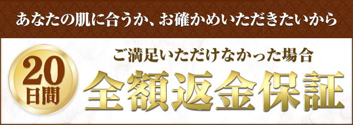 あなたの肌に合うか、お確かめいただきたいから ご満足いただけなかった場合20日間全額返金保証