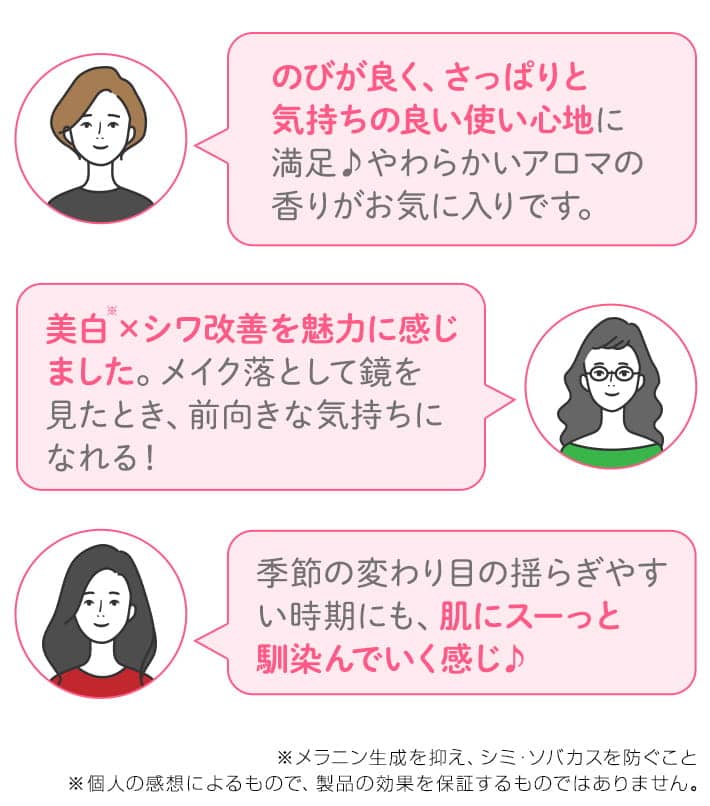 のびが良く、さっぱりとした気持ちの良い使い心地に満足。やわらかいアロマの香りに癒やされました。美白※メイクを落として鏡を見たとき、前向きな気持になれる! 季節の変わり目のゆらぎや類時期にも、肌にスーッと馴染んでいく感じ。