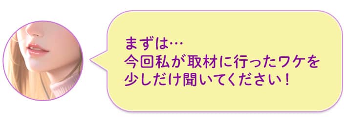 まずは…今回私が取材に行ったワケを少しだけ聞いてください!