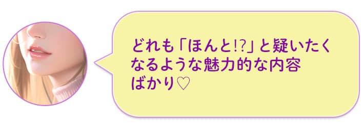 どれも「ほんと!?」と疑いたくなるような魅力的な内容ばかり♡