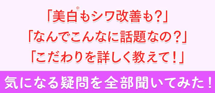 「美白※もシワ改善も?」「なんでこんなに話題なの?」「こだわりを詳しく教えて!」気になる疑問を全部聞いてみた!