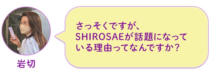 岩切 さっそくですが、SHIROSAEが話題になっている理由ってなんですか?