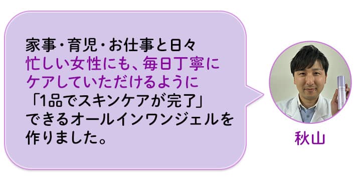 秋山 家事・育児・お仕事と日々忙しい女性にも、毎日丁寧にケアしていただけるように「1品でスキンケアが完了」できるオールインワンジェルを作りました。
