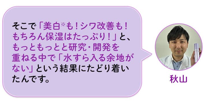 秋山 そこで「美白※も!シワ改善も!もちろん保湿はたっぷり!」と、もっともっとと研究・開発を重ねる中で「水すら入る余地がない」という結果にたどり着いたんです。