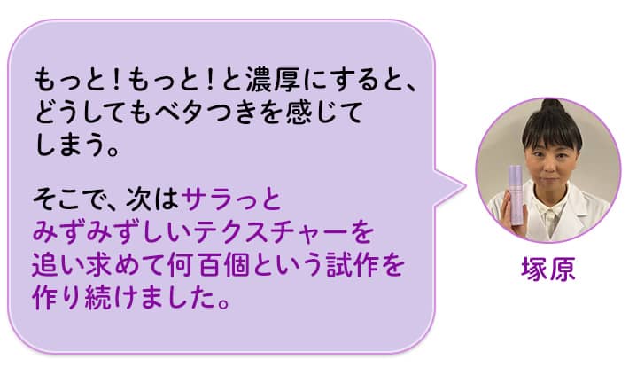 塚原 もっと!もっと!と濃厚にすると、どうしてもベタつきを感じてしまう。そこで、次はサラっとみずみずしいテクスチャーを追い求めて何百個という試作を作り続けました。