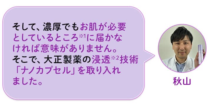 秋山 そして、濃厚でもお肌が必要としているところ※1に届かなければ意味がありません。そこで、大正製薬の浸透※2技術「ナノカプセル」を取り入れました。