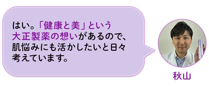 秋山 はい。「健康と美」という大正製薬の想いがあるので、肌悩みにも活かしたいと日々考えています。