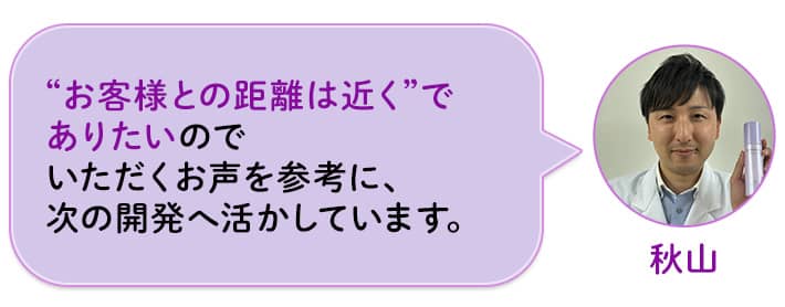 秋山 “お客様との距離は近く”でありたいのでいただくお声を参考に、次の開発へ活かしています。