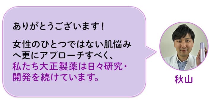 秋山 ありがとうございます!女性のひとつではない肌悩みへ更にアプローチすべく、私たち大正製薬は日々研究・開発を続けています。