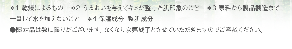 ＊1 乾燥によるもの　＊2 うるおいを与えてキメが整った肌印象のこと　＊3 原料から製品製造まで一貫して水を加えないこと　＊4 保湿成分、整肌成分　●限定品は数に限りがございます。なくなり次第終了とさせていただきますのでご容赦ください。