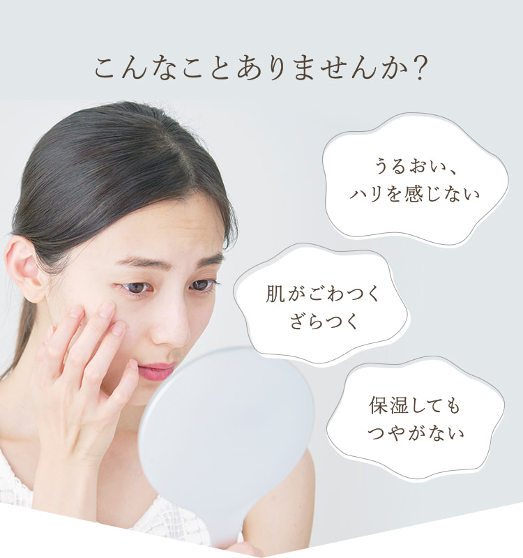 こんなことありませんか？・うるおい、ハリを感じない ・肌がごわつく、ざらつく ・保湿してもつやがない