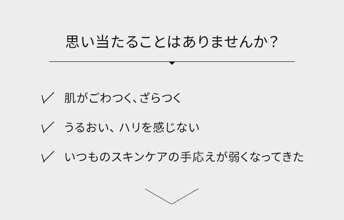 思い当たることはありませんか? ・肌がごわつく、ざらつく ・うるおい、ハリを感じない ・いつものスキンケアの手応えが弱くなってきた