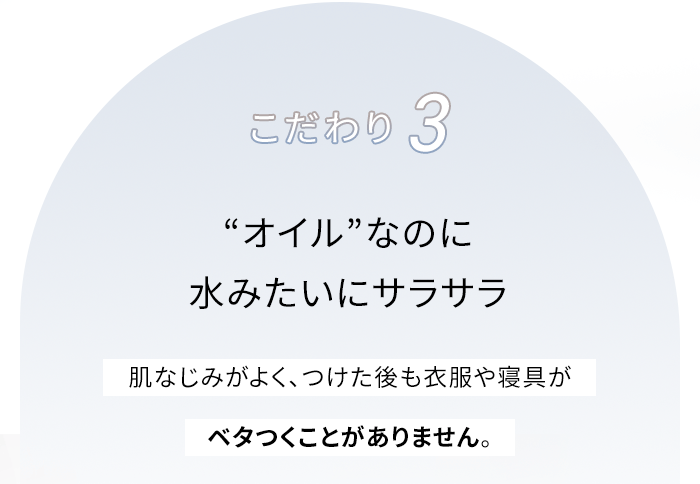 こだわり3 “オイル”なのに水みたいにサラサラ 肌なじみがよく、つけた後も衣服や寝具がベタつくことがありません。