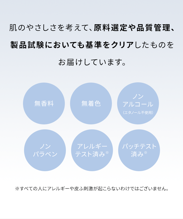 肌のやさしさを考えて、原料選定や品質管理、製品試験においても基準をクリアしたものをお届けしています。[無香料][無着色][ノンアルコール（エタノール不使用）][ノンパラベン][アレルギーテスト済み※] パッチテスト済み※ ※すべての人にアレルギーや皮ふ刺激が起こらないわけではございません。