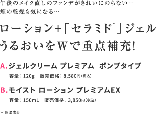 午後のメイク直しのファンデがきれいにのらない…頬の乾燥も気になる… ローション＋「セラミド*」ジェルうるおいをWで重点補充！