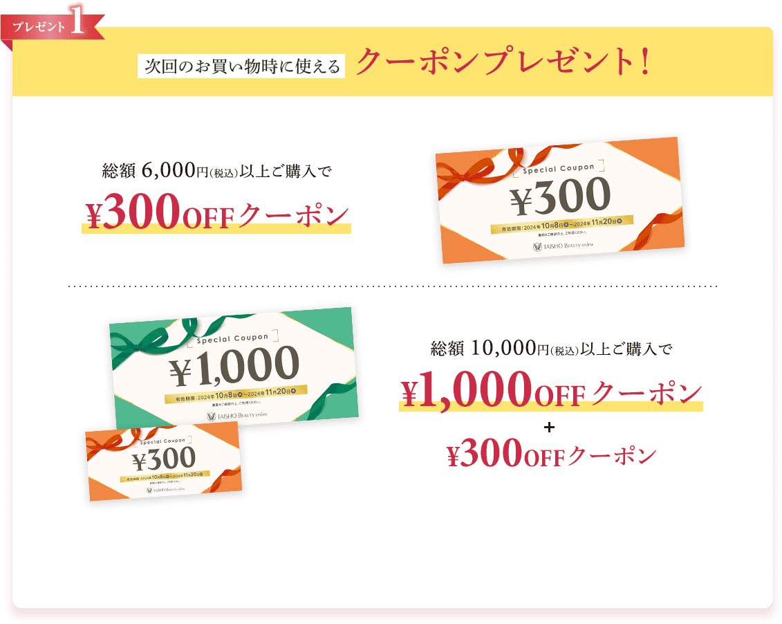 プレゼント1 次回のお買い物時に使えるクーポンプレゼント！総額6,000円(税込)以上ご購入で300円OFFクーポン 総額10,000円(税込)以上ご購入で1,000円OFFクーポン＆300円OFFクーポン