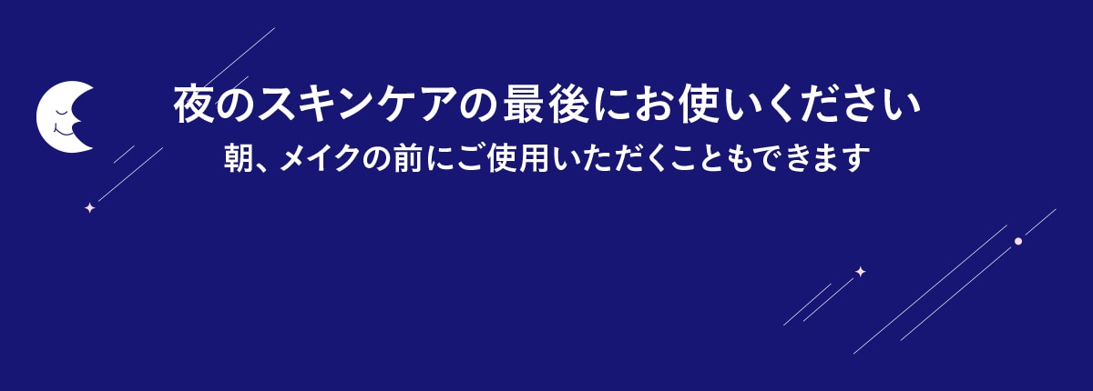 夜のスキンケアの最後にお使いください 朝、メイクの前にご使用いただくこともできます