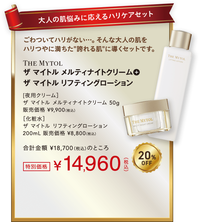 大人の肌悩みに応えるハリケアセット ごわついてハリがない…。そんな大人の肌をハリつやに満ちた'誇れる肌'に導くセットです。メルティナイトクリーム+リフティングローション 20%OFF 特別価格14,960円(税込)