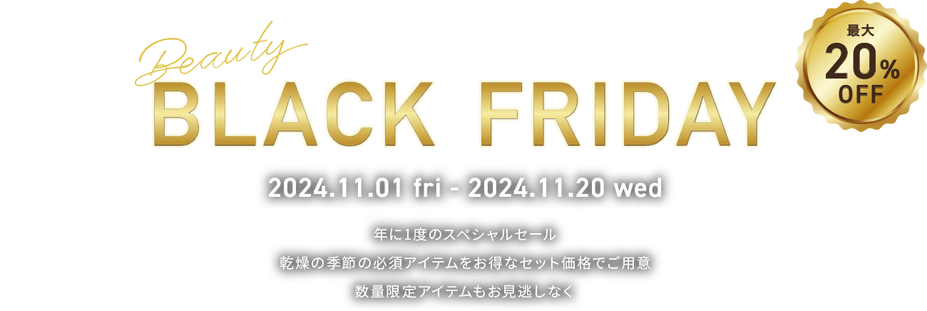 BLACK FRIDAY 最大20%OFF 年に1度のスペシャルセール 乾燥の季節の必須アイテムをお得なセット価格でご用意 数量限定アイテムもお見逃しなく 2024.11.01(金)～2024.11.20(水)