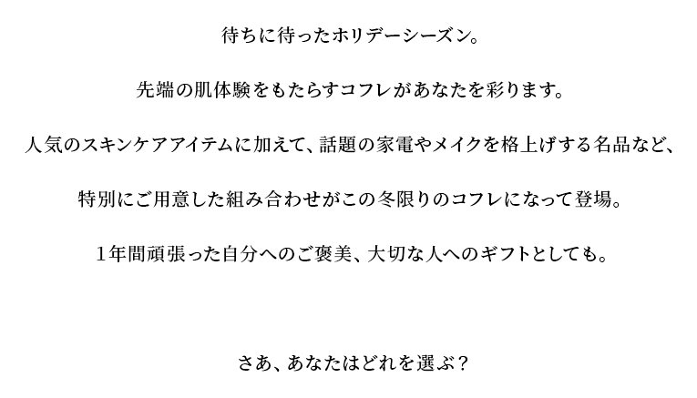 待ちに待ったホリデーシーズン。先端の肌体験をもたらすコフレがあなたを彩ります。人気のスキンケアアイテムに加えて、話題の家電やメイクを格上げする名品など、特別にご用意した組み合わせがこの冬限りのコフレになって登場。１年間頑張った自分へのご褒美、大切な人へのギフトとしても。さあ、あなたはどれを選ぶ？