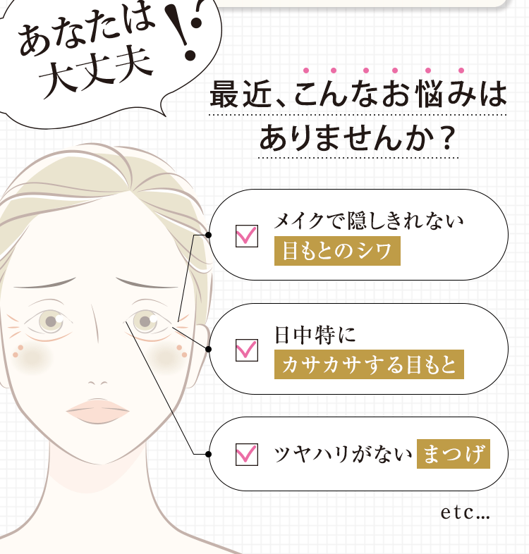 あなたは大丈夫? 最近、こんなお悩みはありませんか? メイクで隠しきれない目もとのシワ 日中特にカサカサする目もと ツヤハリがないまつげ