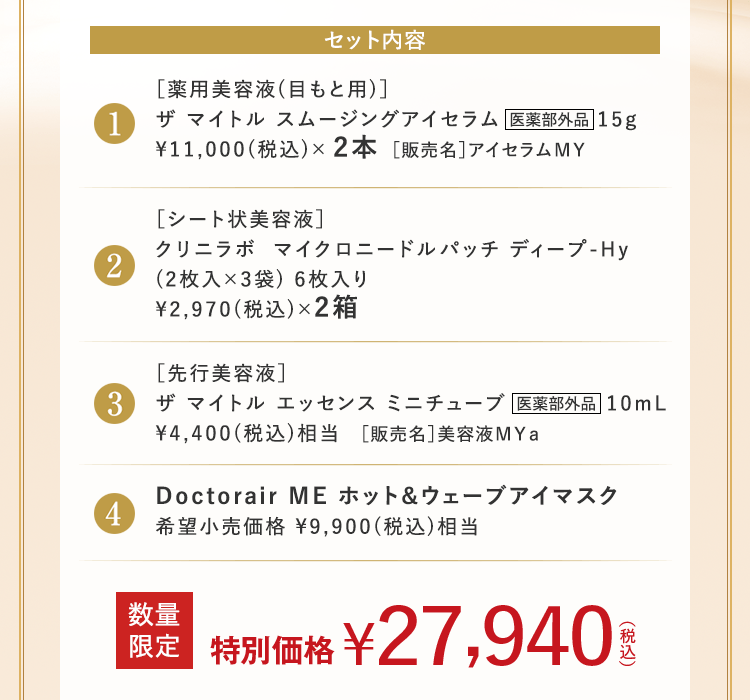 セット内容 1 [薬用美容液(目もと用)] ザマイトル スムージングアイセラム 医薬部外品 15g ￥11,000 (税込) × 2本 [販売名] アイセラムMY 2 [シート状美容液] クリニラボ マイクロニードルパッチ ディープ-Hy (2枚入×3袋) 6枚入り ￥2,970 (税込) ×2箱 3 [先行美容液 ] ザマイトル エッセンス ミニチューブ 医薬部外品 10mL ￥4,400(税込)相当 [販売名]美容液MYa 4 Doctorair ME ホット & ウェーブアイマスク 希望小売価格 ￥9,900 (税込) 相当 数量限定 特別価格 ￥27,940