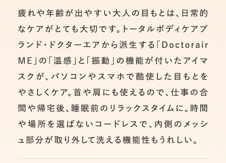 疲れや年齢が出やすい大人の目もとは、日常的なケアがとても大切です。トータルボディケアブランド・ドクターエアから派生する「Doctorair ME」の「温感」と「振動」の機能が付いたアイマスクが、パソコンやスマホで酷使した目もとをやさしくケア。首や肩にも使えるので、仕事の合間や帰宅後、睡眠前のリラックスタイムに。時間や場所を選ばないコードレスで、内側のメッシュ部分が取り外して洗える機能性もうれしい。