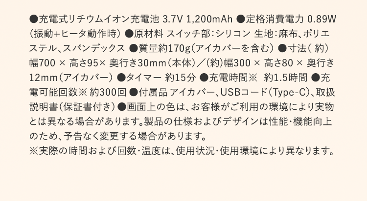 ●充電式リチウムイオン充電池 3.7V 1,200mAh ●定格消費電力 0.89W （振動+ヒータ動作時） ●原材料 スイッチ部：シリコン 生地：麻布、ポリエステル、スパンデックス ●質量約170g（アイカバーを含む） ●寸法（ 約）幅700 × 高さ95× 奥行き30mm（本体）／(約)幅300 × 高さ80 × 奥行き12mm（アイカバー） ●タイマー 約15分 ●充電時間※  約1.5時間 ●充電可能回数※ 約300回 ●付属品 アイカバー、USBコード（Type-C）、取扱説明書（保証書付き） ●画面上の色は、お客様がご利用の環境により実物とは異なる場合があります。製品の仕様およびデザインは性能・機能向上のため、予告なく変更する場合があります。 ※実際の時間および回数・温度は、使用状況・使用環境により異なります。