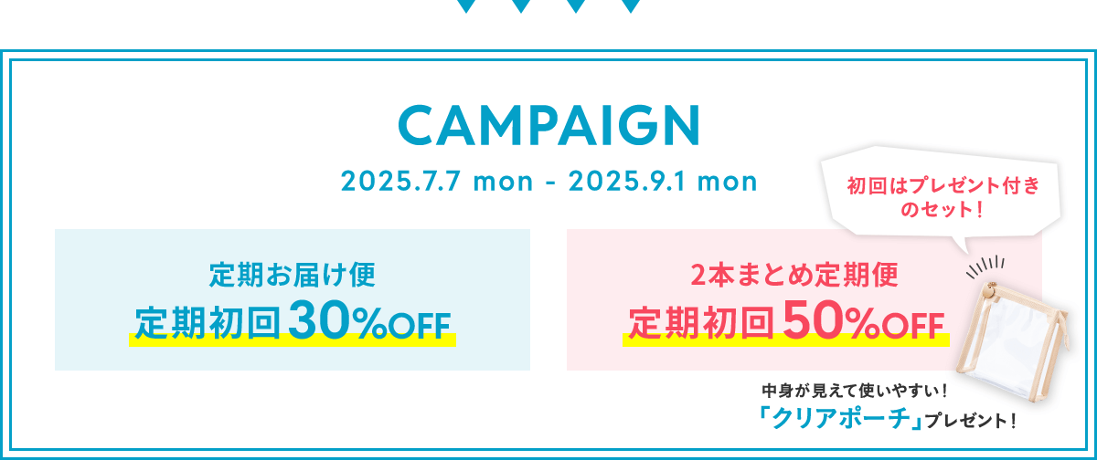 キャンペーン 2025.7.7 mon - 2025.9.1 mon 定期お届け便 定期初回30%OFF、2本まとめ定期便 定期初回50%OFF