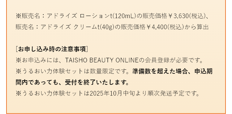 
                    ※販売名：アドライズ ローションt（120mL）の販売価格￥3,630（税込）、販売名：アドライズ クリームt（40g）の販売価格￥4,400（税込）から算出 
                    [お申し込み時の注意事項]
                    ※お申し込みにはTAISHO BEAUTY ONLINEの会員登録が必要です。
                    ※うるおい力体験セットは数量限定です。準備数を超えた場合、お申し込み期間内であっても、受け付けを終了いたします。
                    ※うるおい力体験セットは、2025年10月中旬より順次発送予定です。