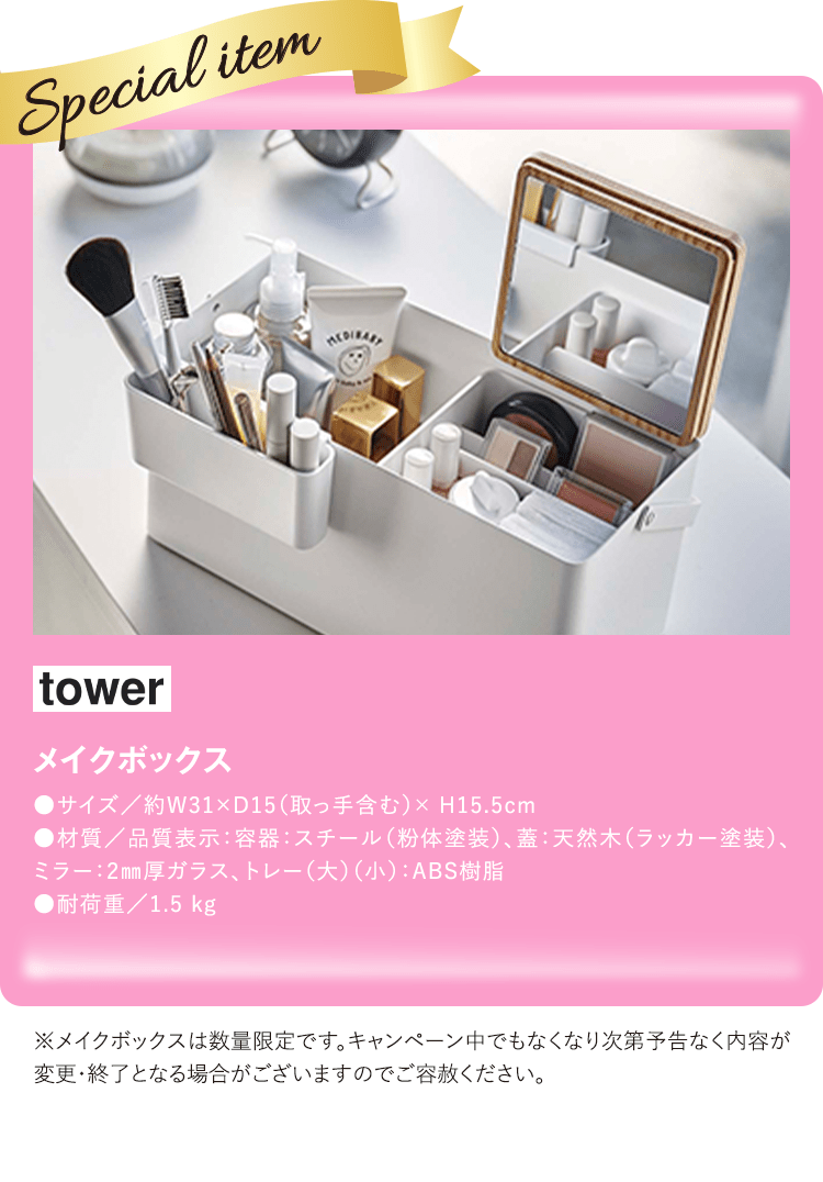 tower メイクボックス ●サイズ／約W31×D15（取っ手含む）× H15.5cm 
●材質／品質表示：容器：スチール（粉体塗装）、蓋：天然木（ラッカー塗装）、ミラー：2mm厚ガラス、トレー（大）（小）：ABS樹脂 ●耐荷重／1.5 kg ※メイクボックスは数量限定です。キャンペーン中でもなくなり次第予告なく内容が変更・終了となる場合がございますのでご容赦ください。
