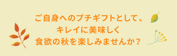 ご自身へのプチギフトとして、キレイに美味しく食欲の秋を楽しみませんか？