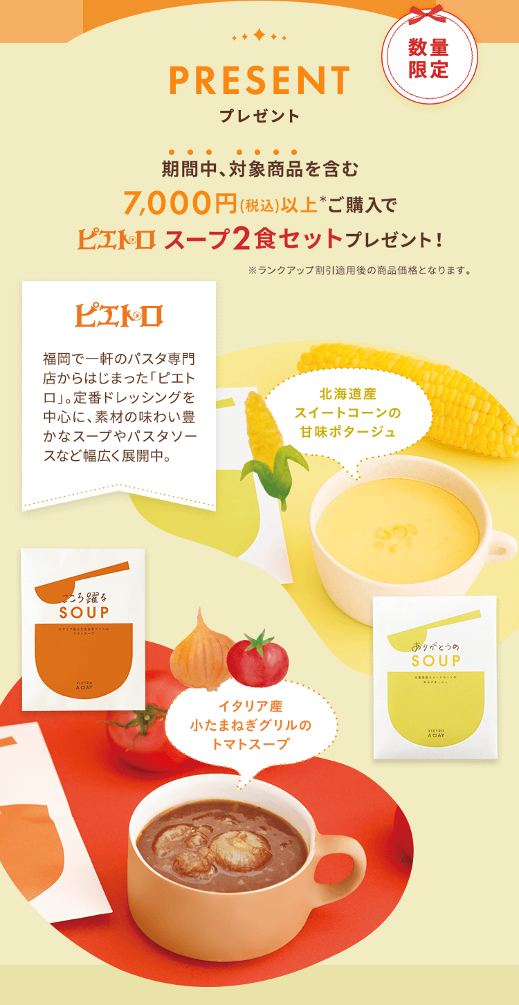 PRESENT プレゼント 期間中対象商品を含む7,000円(税込)以上*ご購入でピエトロスープ2食セットプレゼント!※ランクアップ割引適用後の商品価格となります。■北海道産 スイートコーンの甘味ポタージュ ■イタリア産 小たまねぎグリルのトマトスープ